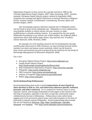 Digitization Program at http://www.bcr.org/cdp/ started in 1998 as the
Colorado Digitization Project (Stigter, 2007; Open eLearning, 2007). Another
example, European Digital Library project, started in September 2006,
integrates the catalogs and digital collections of national libraries in Belgium,
Greece, Iceland, Ireland, Liechtenstein, Luxembourg, Norway, Spain and
Sweden (Stigter, 2007).

       One increasingly popular reference material site is Wikipedia which
can be found at http://www.wikipedia.org/. Wikipedia is a free collaborative
encyclopedia website in which anyone can post content or make
modifications to already existing content. It is operated by the non-profit
Wikimedia Foundation at an annual cost of $4.6 million. As of March 2008 it
experiences about 300 million page views a day and has over 10 million
entries (Semuels, 2008; Worthen, 2008).

       An example of a rich teaching resource site for kindergarten through
twelfth grade instructors is OER Commons, an open learning network where
teachers can share and assess course materials, which can be found at
http://www.oercommons.org and is produced by the Institute for the Study of
Knowledge Management in Education (Wojcickil, 2008).

Try a few:

   •   European Digital Library Project: http://www.edlproject.eu/
   •   Google Books Library Project:
       http://books.google.com/googlebooks/library.html
   •   BCR Collaborative Digitization Program: http://www.bcr.org/cdp/
   •   Wikipedia: http://www.wikipedia.org/
   •   OER Commons: http://www.oercommons.org
   •   Library of Congress: http://www.loc.gov/index.html
   •   NASA: http://www.nasa.gov/

Social Bookmarking (Folksonomy)

Social bookmarking sites work to build communities of users based on
their decision to link to, cite, and otherwise reference specific websites,
journals, and other resources. It is a method for Internet users to store,
organize, search, and manage bookmarks of web pages on the Internet with
the help of metadata, typically in the form of tags that collectively and/or
collaboratively become a folksonomy. Folksonomy is also called social
tagging and is the process by which many users add metadata in the form of
keywords to shared content (Wikipedia). Social bookmarking sites include,
but are not limited to Delicious, Digg, Diigo, Stumbleupon, Citeulike,
Sitemark, and Trailfire. Visit http://www.ebizmba.com/articles/social-
 