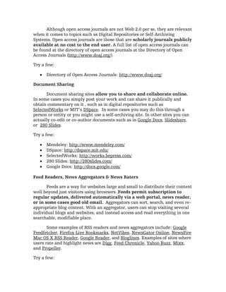 Although open access journals are not Web 2.0 per se, they are relevant
when it comes to topics such as Digital Repositories or Self-Archiving
Systems. Open access journals are those that are scholarly journals publicly
available at no cost to the end user. A full list of open access journals can
be found at the directory of open access journals at the Directory of Open
Access Journals (http://www.doaj.org/).

Try a few:

   •   Directory of Open Access Journals: http://www.doaj.org/

Document Sharing

       Document sharing sites allow you to share and collaborate online.
In some cases you simply post your work and can share it publically and
obtain commentary on it , such as in digital repositories such as
SelectedWorks or MIT’s DSpace. In some cases you may do this through a
person or entity or you might use a self-archiving site. In other sites you can
actually co-edit or co-author documents such as in Google Docs, Slideshare,
or 280 Slides.

Try a few:

   •   Mendeley: http://www.mendeley.com/
   •   DSpace: http://dspace.mit.edu/
   •   SelectedWorks: http://works.bepress.com/
   •   280 Slides: http://280slides.com/
   •   Google Docs: http://docs.google.com/

Feed Readers, News Aggregators & News Raters

       Feeds are a way for websites large and small to distribute their content
well beyond just visitors using browsers. Feeds permit subscription to
regular updates, delivered automatically via a web portal, news reader,
or in some cases good old email. Aggregators can sort, search, and even re-
appropriate blog content. With an aggregator, users can stop visiting several
individual blogs and websites, and instead access and read everything in one
searchable, modifiable place.

       Some examples of RSS readers and news aggregators include: Google
Feedfetcher, Firefox Live Bookmarks, NetVibes, NewsGator Online, NewsFire
Mac OS X RSS Reader, Google Reader, and Bloglines. Examples of sites where
users rate and highlight news are Digg, Feed Chronicle, Yahoo Buzz, Mixx,
and Propeller.

Try a few:
 