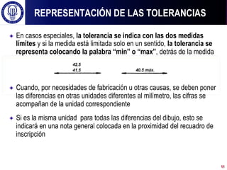 ! En casos especiales, la tolerancia se indica con las dos medidas
límites y si la medida está limitada solo en un sentido, la tolerancia se
representa colocando la palabra “min” o “max”, detrás de la medida
! Cuando, por necesidades de fabricación u otras causas, se deben poner
las diferencias en otras unidades diferentes al milímetro, las cifras se
acompañan de la unidad correspondiente
! Si es la misma unidad para todas las diferencias del dibujo, esto se
indicará en una nota general colocada en la proximidad del recuadro de
inscripción
REPRESENTACIÓN DE LAS TOLERANCIAS
11
 