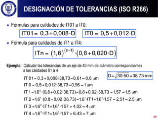 ! Fórmulas para calidades de IT01 a IT0:
! Fórmula para calidades de IT1 a IT4:
Ejemplo: Calcular las tolerancias de un eje de 40 mm de diámetro correspondientes
a las calidades 01 a 4
DESIGNACIÓN DE TOLERANCIAS (ISO R286)
= + ⋅
IT01 0,3 0,008 D = + ⋅
IT0 0,5 0,012 D
( )( )
( )
−
= ⋅ + ⋅
n 1
ITn 1,6 0,8 0,020 D
= + ⋅ = ≈ µ
= + ⋅ = ≈ µ
= ⋅ + ⋅ = + ⋅ = ≈ µ
= ⋅ + ⋅ = ⋅ = ⋅ = ≈ µ
= ⋅ = ⋅ = ≈ µ
=
0
1 1 1
2 2
IT 01 0,3 0,008 38,73 0,61 0,6 m
IT 0 0,5 0,012 38,73 0,96 1 m
IT 1 1,6 (0,8 0,02 38,73) 0,8 0,02 38,73 1,57 1,5 m
IT 2 1,6 (0,8 0,02 38,73) 1,6 IT1 1,6 1,57 2,51 2,5 m
IT 3 1,6 IT1 1,6 1,57 4,02 4 m
IT 4 ⋅ = ⋅ = ≈ µ
3 3
1,6 IT1 1,6 1,57 6,43 7 m
= ⋅ =
D 30 50 38,73 mm
24
 