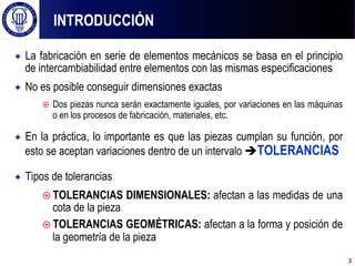 ! La fabricación en serie de elementos mecánicos se basa en el principio
de intercambiabilidad entre elementos con las mismas especificaciones
! No es posible conseguir dimensiones exactas
¤  Dos piezas nunca serán exactamente iguales, por variaciones en las máquinas
o en los procesos de fabricación, materiales, etc.
! En la práctica, lo importante es que las piezas cumplan su función, por
esto se aceptan variaciones dentro de un intervalo èTOLERANCIAS
! Tipos de tolerancias
¤ TOLERANCIAS DIMENSIONALES: afectan a las medidas de una
cota de la pieza
¤ TOLERANCIAS GEOMÉTRICAS: afectan a la forma y posición de
la geometría de la pieza
INTRODUCCIÓN
3
 