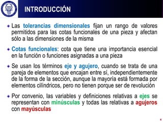 ! Las tolerancias dimensionales fijan un rango de valores
permitidos para las cotas funcionales de una pieza y afectan
sólo a las dimensiones de la misma
! Cotas funcionales: cota que tiene una importancia esencial
en la función o funciones asignadas a una pieza
! Se usan los términos eje y agujero, cuando se trata de una
pareja de elementos que encajan entre sí, independientemente
de la forma de la sección, aunque la mayoría está formada por
elementos cilíndricos, pero no tienen porque ser de revolución
! Por convenio, las variables y definiciones relativas a ejes se
representan con minúsculas y todas las relativas a agujeros
con mayúsculas
INTRODUCCIÓN
4
 