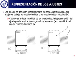 ! Los ajustes se designan simbólicamente indicando las tolerancias del
agujero y del eje por medio de cifras o por medio de los símbolos ISO
¤ Cuando se indican las cifras de las tolerancias, la representación del
ajuste puede realizarse designando el elemento (a) o identificándolo
con su número de marca (b)
REPRESENTACIÓN DE LOS AJUSTES
42
 