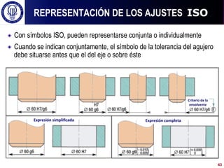 ! Con símbolos ISO, pueden representarse conjunta o individualmente
! Cuando se indican conjuntamente, el símbolo de la tolerancia del agujero
debe situarse antes que el del eje o sobre éste
REPRESENTACIÓN DE LOS AJUSTES ISO
43
Expresión	
  simpliﬁcada	
   Expresión	
  completa	
  
Criterio	
  de	
  la	
  
envolvente	
  
 