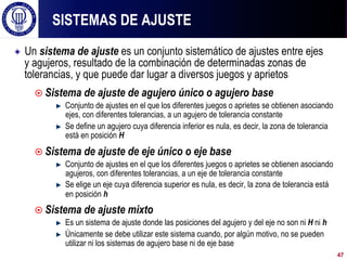 ! Un sistema de ajuste es un conjunto sistemático de ajustes entre ejes
y agujeros, resultado de la combinación de determinadas zonas de
tolerancias, y que puede dar lugar a diversos juegos y aprietos
¤ Sistema de ajuste de agujero único o agujero base
! Conjunto de ajustes en el que los diferentes juegos o aprietes se obtienen asociando
ejes, con diferentes tolerancias, a un agujero de tolerancia constante
! Se define un agujero cuya diferencia inferior es nula, es decir, la zona de tolerancia
está en posición H
¤ Sistema de ajuste de eje único o eje base
! Conjunto de ajustes en el que los diferentes juegos o aprietes se obtienen asociando
agujeros, con diferentes tolerancias, a un eje de tolerancia constante
! Se elige un eje cuya diferencia superior es nula, es decir, la zona de tolerancia está
en posición h
¤ Sistema de ajuste mixto
! Es un sistema de ajuste donde las posiciones del agujero y del eje no son ni H ni h
! Únicamente se debe utilizar este sistema cuando, por algún motivo, no se pueden
utilizar ni los sistemas de agujero base ni de eje base
SISTEMAS DE AJUSTE
47
 