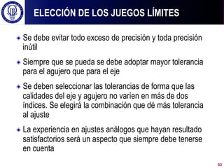 ! Se debe evitar todo exceso de precisión y toda precisión
inútil
! Siempre que se pueda se debe adoptar mayor tolerancia
para el agujero que para el eje
! Se deben seleccionar las tolerancias de forma que las
calidades del eje y agujero no varíen en más de dos
índices. Se elegirá la combinación que dé más tolerancia
al ajuste
! La experiencia en ajustes análogos que hayan resultado
satisfactorios será un aspecto que siempre debe tenerse
en cuenta
ELECCIÓN DE LOS JUEGOS LÍMITES
53
 