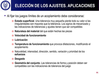 ! Al fijar los juegos límites de un acoplamiento debe considerarse:
¤  Estado superficial. Una tolerancia muy pequeña pierde todo su valor si las
irregularidades son mayores que la tolerancia. Los signos de mecanizado y
las indicaciones de tolerancias y ajustes tienen que ser compatibles
¤  Naturaleza del material del que están hechas las piezas
¤  Velocidad de funcionamiento
¤  Lubricación
¤  Temperatura de funcionamiento que provoca dilataciones, modificando el
acoplamiento
¤  Naturalidad, intensidad, dirección, sentido, variación y prioridad de los
esfuerzos
¤  Desgaste
¤  Geometría del conjunto. Las tolerancias de forma y posición deben ser
compatibles con las indicaciones de tolerancia del juego
ELECCIÓN DE LOS AJUSTES. APLICACIONES
55
 