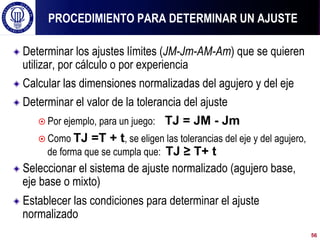 ! Determinar los ajustes límites (JM-Jm-AM-Am) que se quieren
utilizar, por cálculo o por experiencia
! Calcular las dimensiones normalizadas del agujero y del eje
! Determinar el valor de la tolerancia del ajuste
¤ Por ejemplo, para un juego: TJ = JM - Jm
¤ Como TJ =T + t, se eligen las tolerancias del eje y del agujero,
de forma que se cumpla que: TJ ≥ T+ t
! Seleccionar el sistema de ajuste normalizado (agujero base,
eje base o mixto)
! Establecer las condiciones para determinar el ajuste
normalizado
PROCEDIMIENTO PARA DETERMINAR UN AJUSTE
56
 