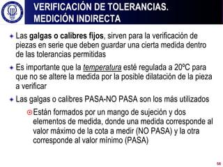 ! Las galgas o calibres fijos, sirven para la verificación de
piezas en serie que deben guardar una cierta medida dentro
de las tolerancias permitidas
! Es importante que la temperatura esté regulada a 20ºC para
que no se altere la medida por la posible dilatación de la pieza
a verificar
! Las galgas o calibres PASA-NO PASA son los más utilizados
¤ Están formados por un mango de sujeción y dos
elementos de medida, donde una medida corresponde al
valor máximo de la cota a medir (NO PASA) y la otra
corresponde al valor mínimo (PASA)
VERIFICACIÓN DE TOLERANCIAS.
MEDICIÓN INDIRECTA
58
 
