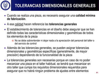 ! Cuando se realiza una pieza, es necesario asegurar una calidad mínima
de fabricación.
! A esa calidad hacen referencia las tolerancias generales
! El establecimiento de tolerancias en el diseño debe asegurar que se han
definido todas las características dimensionales y geométricas de todos
los elementos de la pieza
¤  No se debe sobrentender ni dejar nada a la apreciación del personal del taller o
del servicio de control
! Además de las tolerancias generales, se pueden asignar tolerancias
dimensionales y geométricas específicas (generalmente, de mayor
precisión) dependiendo de la funcionalidad de la pieza
! La tolerancias generales son necesarias porque en caso de no poder
mecanizar una pieza en el taller habitual, se tendrá que mecanizar en
otro taller que cumpa los requisitos dimensionales requeridos para
asegurar que no habrá ningún problema de ajustes entre elementos
TOLERANCIAS DIMENSIONALES GENERALES
61
 
