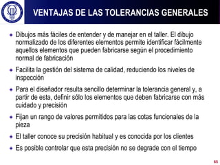 ! Dibujos más fáciles de entender y de manejar en el taller. El dibujo
normalizado de los diferentes elementos permite identificar fácilmente
aquellos elementos que pueden fabricarse según el procedimiento
normal de fabricación
! Facilita la gestión del sistema de calidad, reduciendo los niveles de
inspección
! Para el diseñador resulta sencillo determinar la tolerancia general y, a
partir de esta, definir sólo los elementos que deben fabricarse con más
cuidado y precisión
! Fijan un rango de valores permitidos para las cotas funcionales de la
pieza
! El taller conoce su precisión habitual y es conocida por los clientes
! Es posible controlar que esta precisión no se degrade con el tiempo
VENTAJAS DE LAS TOLERANCIAS GENERALES
65
 