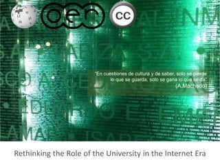 Rethinking the Role of the University in the Internet Era
http://www.flickr.com/photos/dlisbona/343802807/sizes/m/in/photostream/
Cristobal Cobo, phd
Research Fellow
http://www.oii.ox.ac.uk/
“En cuestiones de cultura y de saber, solo se pierde
lo que se guarda, solo se gana lo que se da”
(A.Machado)
 