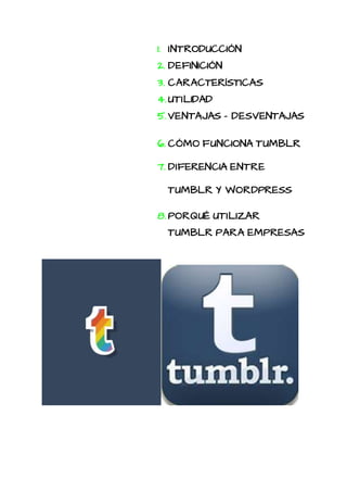 1. INTRODUCCIÓN
2. DEFINICIÓN
3. CARACTERÍSTICAS
4. UTILIDAD
5. VENTAJAS - DESVENTAJAS
6. CÓMO FUNCIONA TUMBLR
7. DIFERENCIA ENTRE
TUMBLR Y WORDPRESS
8. PORQUÉ UTILIZAR
TUMBLR PARA EMPRESAS
 