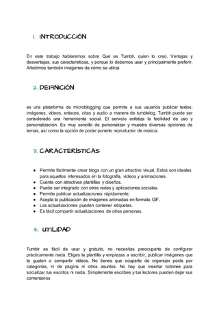 1. INTRODUCCIÓN
En este trabajo hablaremos sobre Qué es Tumblr, quien lo creo, Ventajas y
desventajas, sus características, y porque lo debemos usar y principalmente preferir.
Añadimos también imágenes de cómo se utiliza
2. DEFINICIÓN
es una plataforma de microblogging que permite a sus usuarios publicar textos,
imágenes, vídeos, enlaces, citas y audio a manera de tumblelog. Tumblr puede ser
considerado una herramienta social. El servicio enfatiza la facilidad de uso y
personalización. Es muy sencillo de personalizar y muestra diversas opciones de
temas, así como la opción de poder ponerle reproductor de música.
3. CARACTERÍSTICAS
● Permite fácilmente crear blogs con un gran atractivo visual, Estos son ideales
para aquellos interesados en la fotografía, videos y animaciones.
● Cuenta con atractivas plantillas y diseños.
● Puede ser integrado con otras redes y aplicaciones sociales.
● Permite publicar actualizaciones rápidamente.
● Acepta la publicación de imágenes animadas en formato GIF.
● Las actualizaciones pueden contener etiquetas.
● Es fácil compartir actualizaciones de otras personas.
4. UTILIDAD
Tumblr es fácil de usar y gratuito, no necesitas preocuparte de configurar
prácticamente nada. Eliges la plantilla y empiezas a escribir, publicar imágenes que
te gusten o compartir vídeos. No tienes que ocuparte de organizar posts por
categorías, ni de plugins ni otros asuntos. No hay que insertar botones para
socializar tus escritos ni nada. Simplemente escribes y tus lectores pueden dejar sus
comentarios
 