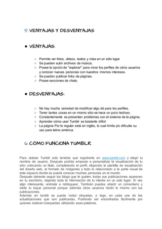 5.VENTAJAS Y DESVENTAJAS
● VENTAJAS:
○ Permite ver fotos, vídeos, textos y citas en un sólo lugar
○ Se pueden subir archivos de música.
○ Posee la opción de ''explorar'' para mirar los perfiles de otros usuarios
y conocer nuevas personas con nuestros mismos intereses.
○ Se pueden publicar links de páginas.
○ Posee secciones de chats.
● DESVENTAJAS:
○ No hay mucha variedad de modificar algo dé para los perfiles.
○ Tener tantas cosas en un mismo sitio se hace un poco tedioso.
○ Constantemente se presentan problemas con el sistema de la página.
○ Aprender cómo usar Tumblr es bastante difícil
○ La página Por lo regular está en inglés, lo cual limita y/o dificulta su
uso para latino américa.
6. CÓMO FUNCIONA TUMBLR
Para utulizar Tumblr solo tendrás que registrarte en www.tumblr.com y elegir tu
nombre de usuario. Después podrás empezar a personalizar la visualización de tu
sitio colocando un título, completando el perfil, eligiendo la plantilla de visualización
del diseño web, el formato de imágenes y todo lo relacionado a la parte visual de
este espacio donde se puede conocer muchas personas en el mundo.
Después deberás seguir los blogs que te gusten, todas sus publicaciones aparecen
en tu escritorio, dejando toda la información de tu interés en un solo lugar. Si ves
algo interesante, anímate a rebloguear. También puedes añadir un comentario y
darle tu toque personal porque además otros usuarios harán lo mismo con tus
publicaciones.
Además en tumblr se puede incluir etiquetas, o tags, en cada una de las
actualizaciones que son publicadas. Pudiendo ser encontradas fácilmente por
quienes realicen búsquedas utilizando esas palabras.
 