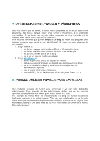 7. DIFERENCIA ENTRE TUMBLR Y WORDPRESS
Una vez sabido que es tumblr, te harás varias preguntas de si utilizar esta u otra
plataforma. No tienes porqué elegir entre tumblr y WordPress. Son totalmente
compatibles. Si ya tienes un negocio online avanzado es muy probable que te
interese tener tumblr como expositorio del mismo.
Pero muchas personas que quieren empezar un blog se hacen esta pregunta: ¿me
interesa empezar con tumblr o con WordPress? Si estás en esta situación de
recomiendo:
1. Elegir tumblr si:
○ no tienes ninguna experiencia en blogs ni difusión del mismo.
○ no tienes muchos conocimientos técnicos ni en tecnología
○ no quieres invertir dinero en el blog
○ va a ser un blog de modo aprendizaje
2. Elegir WordPress si:
○ tienes experiencia previa en escribir en Internet.
○ sabrías posicionar artículos en Google con posicionamiento SEO.
○ se te da bien la tecnología y técnicamente manejas bien las
herramientas digitales.
○ vas a invertir dinero si es necesario.
○ con este blog tienen fuertes expectativas de ganar dinero con el.
8. PORQUÉ UTILIZAR TUMBLR PARA EMPRESAS
Hay múltiples ventajas de tumblr para empresas y ya han sido detalladas
anteriormente. Pero además de las anteriormente dichas una de las mejores
opciones es que puedes usar tumblr para añadir tráfico a tu Web.
Por ejemplo la marca fibity ha implementado su blog en Tumblr haciéndolo
totalmente anidado a su actual página Web, no solo añadiendolo a su dominio
actual sino que ha diseñado e implementado su diseño al actual de su página Web
haciéndolo pasar por una parte más de su Web. Accediendo al tumblr de la marca,
fibity-es.tumblr.com
 