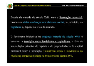CES-JF | ARQUITETURA E URBANISMO | HAU II | Prof. Msc. Raphael Rodrigues 
DDDDDDDDeeeeeeeeppppppppooooooooiiiiiiiissssssss ddddddddaaaaaaaa mmmmmmmmeeeeeeeettttttttaaaaaaaaddddddddeeeeeeee ddddddddoooooooo ssssssssééééééééccccccccuuuuuuuulllllllloooooooo XXXXXXXXVVVVVVVVIIIIIIIIIIIIIIIIIIIIIIII,,,,,,,, ccccccccoooooooommmmmmmm a RRRRRRRReeeeeeeevvvvvvvvoooooooolllllllluuuuuuuuççççççççããããããããoooooooo IIIIIIIInnnnnnnndddddddduuuuuuuussssssssttttttttrrrrrrrriiiiiiiiaaaaaaaallllllll, 
ooooooooccccccccoooooooorrrrrrrrrrrrrrrreeeeeeeerrrrrrrraaaaaaaammmmmmmm vvvvvvvváááááááárrrrrrrriiiiiiiiaaaaaaaassssssss mmmmmmmmuuuuuuuuddddddddaaaaaaaannnnnnnnççççççççaaaaaaaassssssss nnnnnnnnoooooooossssssss ssssssssiiiiiiiisssssssstttttttteeeeeeeemmmmmmmmaaaaaaaassssssss ssssssssoooooooocccccccciiiiiiiiaaaaaaaaiiiiiiiissssssss; a pprriinnccííppiioo,, nnaa 
IIIIIIIInnnnnnnnggggggggllllllllaaaaaaaatttttttteeeeeeeerrrrrrrrrrrrrrrraaaaaaaa eeeeeeee,,,,,,,, ddeeppooiiss,, nnoo rreessttoo ddoo mmuunnddoo. 
O ffeennôômmeennoo iinniicciioouu-ssee nnaa sssssssseeeeeeeegggggggguuuuuuuunnnnnnnnddddddddaaaaaaaa mmmmmmmmeeeeeeeettttttttaaaaaaaaddddddddeeeeeeee ddddddddoooooooo ssssssssééééééééccccccccuuuuuuuulllllllloooooooo XXXXXXXXVVVVVVVVIIIIIIIIIIIIIIIIIIIIIIII e 
eenncceerrrroouu a ttttttttrrrrrrrraaaaaaaannnnnnnnssssssssiiiiiiiiççççççççããããããããoooooooo eeeeeeeennnnnnnnttttttttrrrrrrrreeeeeeee ffffffffeeeeeeeeuuuuuuuuddddddddaaaaaaaalllllllliiiiiiiissssssssmmmmmmmmoooooooo e ccccccccaaaaaaaappppppppiiiiiiiittttttttaaaaaaaalllllllliiiiiiiissssssssmmmmmmmmoooooooo, a ffaassee ddee 
aaccuummuullaaççããoo pprriimmiittiivvaa ddee ccaappiittaaiiss e ddee pprreeppoonnddeerrâânncciiaa ddoo ccaappiittaall 
mmeerrccaannttiill ssoobbrree a pprroodduuççããoo. CCoommpplleettoouu aaiinnddaa o mmoovviimmeennttoo ddaa 
rreevvoolluuççããoo bbuurrgguueessaa iinniicciiaaddaa nnaa IInnggllaatteerrrraa nnoo ssééccuulloo XXVVIIII. 
 
