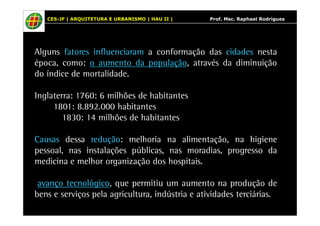 CES-JF | ARQUITETURA E URBANISMO | HAU II | Prof. Msc. Raphael Rodrigues 
Alguns fatores influenciaram a conformação das cidades nesta 
época, como: o aumento da população, através da diminuição 
do índice de mortalidade. 
Inglaterra: 1760: 6 milhões de habitantes 
1801: 8.892.000 habitantes 
1830: 14 milhões de habitantes 
Causas dessa redução: melhoria na alimentação, na higiene 
pessoal, nas instalações públicas, nas moradias, progresso da 
medicina e melhor organização dos hospitais. 
aavvaannççoo tteeccnnoollóóggiiccoo, que permitiu um aumento na produção de 
bens e serviços pela agricultura, indústria e atividades terciárias. 
 