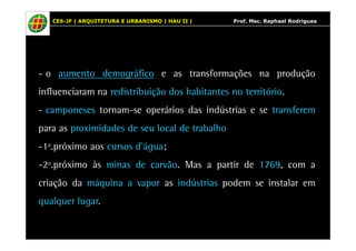 CES-JF | ARQUITETURA E URBANISMO | HAU II | Prof. Msc. Raphael Rodrigues 
- o aumento demográfico e as transformações na produção 
influenciaram na redistribuição dos habitantes no território. 
- camponeses tornam-se operários das indústrias e se transferem 
para as proximidades de seu local de trabalho 
-1º.próximo aos cursos d’água; 
-2º.próximo às minas de carvão. Mas a partir de 1769, com a 
criação da máquina a vapor as indústrias podem se instalar em 
qualquer lugar. 
 
