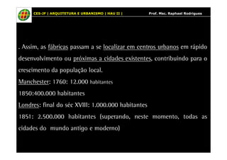 CES-JF | ARQUITETURA E URBANISMO | HAU II | Prof. Msc. Raphael Rodrigues 
. Assim, as fábricas passam a se localizar em centros urbanos em rápido 
desenvolvimento ou próximas a cidades existentes, contribuindo para o 
crescimento da população local. 
Manchester: 1760: 12.000 habitantes 
1850:400.000 habitantes 
Londres: final do séc XVIII: 1.000.000 habitantes 
1851: 2.500.000 habitantes (superando, neste momento, todas as 
cidades do mundo antigo e moderno) 
 