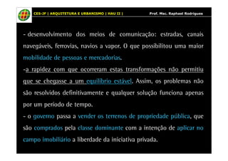 CES-JF | ARQUITETURA E URBANISMO | HAU II | Prof. Msc. Raphael Rodrigues 
- desenvolvimento dos meios de comunicação: estradas, canais 
navegáveis, ferrovias, navios a vapor. O que possibilitou uma maior 
mobilidade de pessoas e mercadorias. 
-a rapidez com que ocorreram estas transformações não permitiu 
que se chegasse a um equilíbrio estável. Assim, os problemas não 
são resolvidos definitivamente e qualquer solução funciona apenas 
por um período de tempo. 
- o governo passa a vender os terrenos de propriedade pública, que 
são comprados pela classe dominante com a intenção de aplicar no 
campo imobiliário a liberdade da iniciativa privada. 
 
