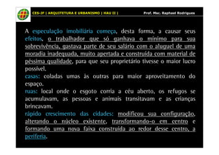 CES-JF | ARQUITETURA E URBANISMO | HAU II | Prof. Msc. Raphael Rodrigues 
A especulação imobiliária começa, desta forma, a causar seus 
efeitos, o trabalhador que só ganhava o mínimo para sua 
sobrevivência, gastava parte de seu salário com o aluguel de uma 
moradia inadequada, muito apertada e construída com material de 
péssima qualidade, para que seu proprietário tivesse o maior lucro 
possível. 
casas: coladas umas às outras para maior aproveitamento do 
espaço. 
ruas: local onde o esgoto corria a céu aberto, os refugos se 
acumulavam, as pessoas e animais transitavam e as crianças 
brincavam. 
rápido crescimento das cidades: modificou sua configuração, 
alterando o núcleo existente, transformando-o em centro e 
formando uma nova faixa construída ao redor desse centro, a 
periferia. 
 