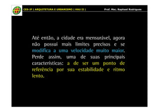 CES-JF | ARQUITETURA E URBANISMO | HAU II | Prof. Msc. Raphael Rodrigues 
Até então, a cidade era mensurável, agora 
não possui mais limites precisos e se 
modifica a uma velocidade muito maior. 
Perde assim, uma de suas principais 
características: a de ser um ponto de 
referência por sua estabilidade e ritmo 
lento. 
 