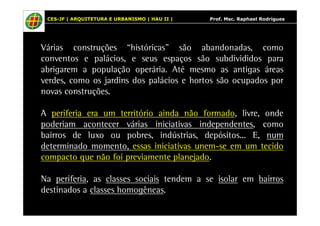 CES-JF | ARQUITETURA E URBANISMO | HAU II | Prof. Msc. Raphael Rodrigues 
Várias construções “históricas” são abandonadas, como 
conventos e palácios, e seus espaços são subdivididos para 
abrigarem a população operária. Até mesmo as antigas áreas 
verdes, como os jardins dos palácios e hortos são ocupados por 
novas construções. 
A periferia era um território ainda não formado, livre, onde 
poderiam acontecer várias iniciativas independentes, como 
bairros de luxo ou pobres, indústrias, depósitos... E, num 
determinado momento, essas iniciativas unem-se em um tecido 
compacto que não foi previamente planejado. 
Na periferia, as classes sociais tendem a se isolar em bairros 
destinados a classes homogêneas. 
 
