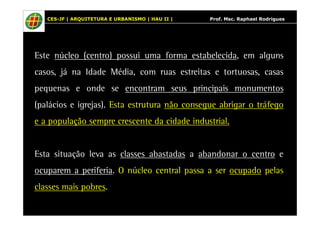 CES-JF | ARQUITETURA E URBANISMO | HAU II | Prof. Msc. Raphael Rodrigues 
Este núcleo (centro) possui uma forma estabelecida, em alguns 
casos, já na Idade Média, com ruas estreitas e tortuosas, casas 
pequenas e onde se encontram seus principais monumentos 
(palácios e igrejas). Esta estrutura não consegue abrigar o tráfego 
e a população sempre crescente da cidade industrial. 
Esta situação leva as classes abastadas a abandonar o centro e 
ocuparem a periferia. O núcleo central passa a ser ocupado pelas 
classes mais pobres. 
 