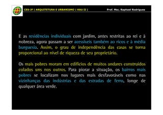 CES-JF | ARQUITETURA E URBANISMO | HAU II | Prof. Msc. Raphael Rodrigues 
E as residências individuais com jardim, antes restritas ao rei e à 
nobreza, agora passam a ser acessíveis também ao ricos e à média 
burguesia. Assim, o grau de independência das casas se torna 
proporcional ao nível de riqueza de seu proprietário. 
Os mais pobres moram em edifícios de muitos andares construídos 
colados uns nos outros. Para piorar a situação, os bairros mais 
pobres se localizam nos lugares mais desfavoráveis como nas 
vizinhanças das indústrias e das estradas de ferro, longe de 
qualquer área verde. 
 
