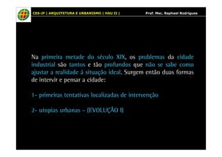 CES-JF | ARQUITETURA E URBANISMO | HAU II | Prof. Msc. Raphael Rodrigues 
Na primeira metade do século XIX, os problemas da cidade 
industrial são tantos e tão profundos que não se sabe como 
ajustar a realidade á situação ideal. Surgem então duas formas 
de intervir e pensar a cidade: 
1- primeiras tentativas localizadas de intervenção 
2- utopias urbanas – (EVOLUÇÃO I) 
 