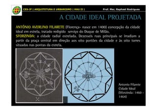 CES-JF | ARQUITETURA E URBANISMO | HAU II | Prof. Msc. Raphael Rodrigues 
A CIDADE IDEAL PROJETADA 
AAAANNNNTTTTÔÔÔÔNNNNIIIIOOOO AAAAVVVVEEEERRRRLLLLIIIINNNNOOOO FFFFIIIILLLLAAAARRRREEEETTTTEEEE (Florença- nasce em 1400) concepção da cidade 
ideal em estrela, tratado redigido serviço do Duque de Milão. 
SSSSFFFFOOOORRRRZZZZIIIINNNNDDDDAAAA: a cidade radial estrelada. Dezesseis ruas principais se irradiam a 
partir da praça central em direção aos oito portões da cidade e às oito torres 
situadas nas pontas da estrela. 
Antonio Filarete 
Cidade Ideal 
(Sforzinda: 1460 - 
1464) 
 