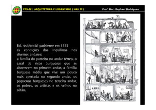 CES-JF | ARQUITETURA E URBANISMO | HAU II | Prof. Msc. Raphael Rodrigues 
Ed. residencial parisiense em 1853 
as condições dos inquilinos nos 
diversos andares: 
a família do porteiro no andar térreo, o 
casal de ricos burgueses que se 
aborrecem no primeiro andar, a família 
burguesa média que vive um pouco 
mais apertada no segundo andar, os 
pequenos burgueses no terceiro andar, 
os pobres, os artistas e os velhos no 
sótão. 
 