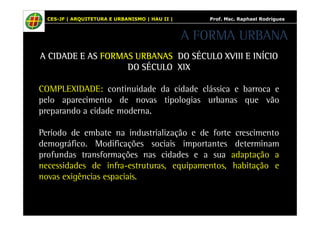CES-JF | ARQUITETURA E URBANISMO | HAU II | Prof. Msc. Raphael Rodrigues 
A FORMA URBANA 
AAAA CCCCIIIIDDDDAAAADDDDEEEE EEEE AAAASSSS FFFFOOOORRRRMMMMAAAASSSS UUUURRRRBBBBAAAANNNNAAAASSSS DDDDOOOO SSSSÉÉÉÉCCCCUUUULLLLOOOO XXXXVVVVIIIIIIIIIIII EEEE IIIINNNNÍÍÍÍCCCCIIIIOOOO 
DDDDOOOO SSSSÉÉÉÉCCCCUUUULLLLOOOO XXXXIIIIXXXX 
COMPLEXIDADE: continuidade da cidade clássica e barroca e 
pelo aparecimento de novas tipologias urbanas que vão 
preparando a cidade moderna. 
Período de embate na industrialização e de forte crescimento 
demográfico. Modificações sociais importantes determinam 
profundas transformações nas cidades e a sua adaptação a 
necessidades de infra-estruturas, equipamentos, habitação e 
novas exigências espaciais. 
 