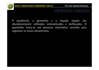 CES-JF | ARQUITETURA E URBANISMO | HAU II | Prof. Msc. Raphael Rodrigues 
DESENHO URBANO 
A quadrícula, a geometria e o traçado regular são 
abundantemente utilizados sistematizados e melhorados. O 
quarteirão torna-se um processo sistemático servindo para 
organizar os novos loteamentos. 
 