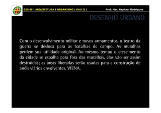 CES-JF | ARQUITETURA E URBANISMO | HAU II | Prof. Msc. Raphael Rodrigues 
DESENHO URBANO 
Com o desenvolvimento militar e novos armamentos, o teatro da 
guerra se desloca para as batalhas de campo. As muralhas 
perdem sua utilidade original. Ao mesmo tempo o crescimento 
da cidade se espalha para fora das muralhas, elas vão ser assim 
destruídas; as áreas liberadas serão usadas para a construção de 
anéis viários envolventes. VIENA. 
 