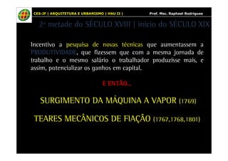 CES-JF | ARQUITETURA E URBANISMO | HAU II | Prof. Msc. Raphael Rodrigues 
2º metade do SÉCULO XVIII | início do SÉCULO XIX 
Incentivo a pesquisa de novas técnicas que aumentassem a 
PPPPRRRROOOODDDDUUUUTTTTIIIIVVVVIIIIDDDDAAAADDDDEEEE, que fizessem que com a mesma jornada de 
trabalho e o mesmo salário o trabalhador produzisse mais, e 
assim, potencializar os ganhos em capital. 
EEEE EEEENNNNTTTTÃÃÃÃOOOO... 
SURGIMENTO DA MÁQUINA A VAPOR (1769) 
TEARES MECÂNICOS DE FIAÇÃO (1767,1768,1801) 
 