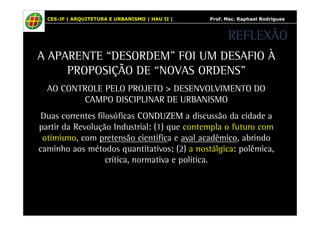 CES-JF | ARQUITETURA E URBANISMO | HAU II | Prof. Msc. Raphael Rodrigues 
A APARENTE “DESORDEM” FOI UM DESAFIO À 
PROPOSIÇÃO DE “NOVAS ORDENS” 
AO CONTROLE PELO PROJETO > DESENVOLVIMENTO DO 
CAMPO DISCIPLINAR DE URBANISMO 
Duas correntes filosóficas CONDUZEM a discussão da cidade a 
partir da Revolução Industrial: (1) que contempla o futuro com 
otimismo, com pretensão científica e aval acadêmico, abrindo 
caminho aos métodos quantitativos; (2) a nostálgica: polêmica, 
crítica, normativa e política. 
REFLEXÃO 
