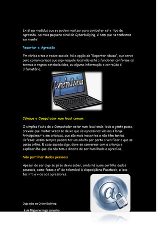 Existem medidas que se podem realizar para combater este tipo de
agressão. Ao mais pequeno sinal de Cyberbullying, é bom que as tenhamos
em mente:

Reportar a Agressão

Em vários sites e redes sociais, há a opção de “Reportar Abuso”, que serve
para comunicarmos que algo naquele local não está a funcionar conforme os
termos e regras estabelecidos, ou alguma informação e conteúdo é
difamatória.




Coloque o Computador num local comum

O simples facto de o Computador estar num local onde toda a gente passa,
previne que muitas vezes se deixe que os agressores vão mais longe.
Principalmente em crianças, que são mais inocentes e não têm tantas
defesas, assim sempre podem ter um adulto por perto a verificar o que se
passa online. E caso suceda algo, deve-se conversar com a criança e
explicar-lhe que ela não tem o direito de ser humilhada e agredida.

Não partilhar dados pessoais

Apesar de ser algo se já se devia saber, ainda há quem partilhe dados
pessoais, como fotos e nº de telemóvel à disposiçãono Facebook, e isso
facilita a vida aos agressores.




Diga não ao Cyber Bullying

 Luís Miguel e Hugo carvalho
 