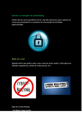 Guardar as mensagens de Cyberbullying

Podem não ser muito agradáveis de ler, mas são uma prova caso o assunto se
torne mais problemático e necessite da intervenção de entidades
especializadas.




Mude de e-mail

Quando sentir que estão a usar o seu e-mail em sites, mude-o. Isto aplica-se
também a passwords, contas de redes sociais, etc..




Diga não ao Cyber Bullying

 Luís Miguel e Hugo carvalho
 
