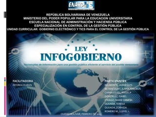 REPÚBLICA BOLIVARIANA DE VENEZUELA
MINISTERIO DEL PODER POPULAR PARA LA EDUCACIÓN UNIVERSITARIA
ESCUELA NACIONAL DE ADMINISTRACIÓN Y HACIENDA PÚBLICA
ESPECIALIZACIÓN EN CONTROL DE LA GESTIÓN PÚBLICA
UNIDAD CURRICULAR: GOBIERNO ELECTRÓNICO Y TICS PARA EL CONTROL DE LA GESTIÓN PÚBLICA
CIUDAD BOLÍVAR, FEBRERO DE 2015
FACILITADORA PARTICIPANTES
NYORKA DURAN BELMONTE, JANNEGLYS
BETANCOURT, JUANA ARACELIS
CARRASQUEL, ANGELA
GÓNZALEZ, ISABEL
ITRIAGO, MARIEVANESA
QUIJADA,TERESA
QUIJADA,ZORAIDA
ROMERO M., LUIYEL L.
 