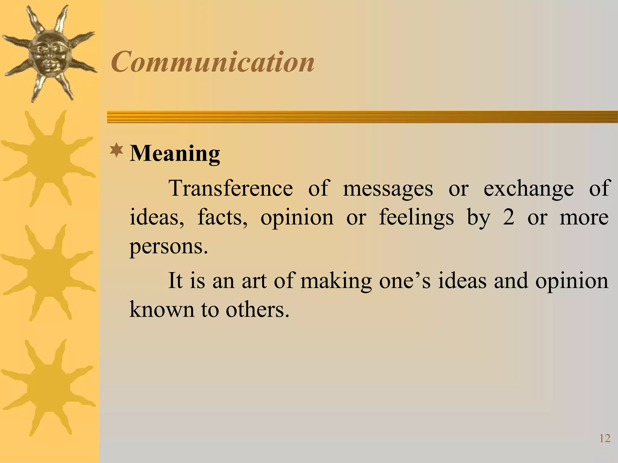 Communication

 Meaning
     Transference of messages or exchange of
 ideas, facts, opinion or feelings by 2 or more
 persons.
     It is an art of making one’s ideas and opinion
 known to others.




                                                 12
 