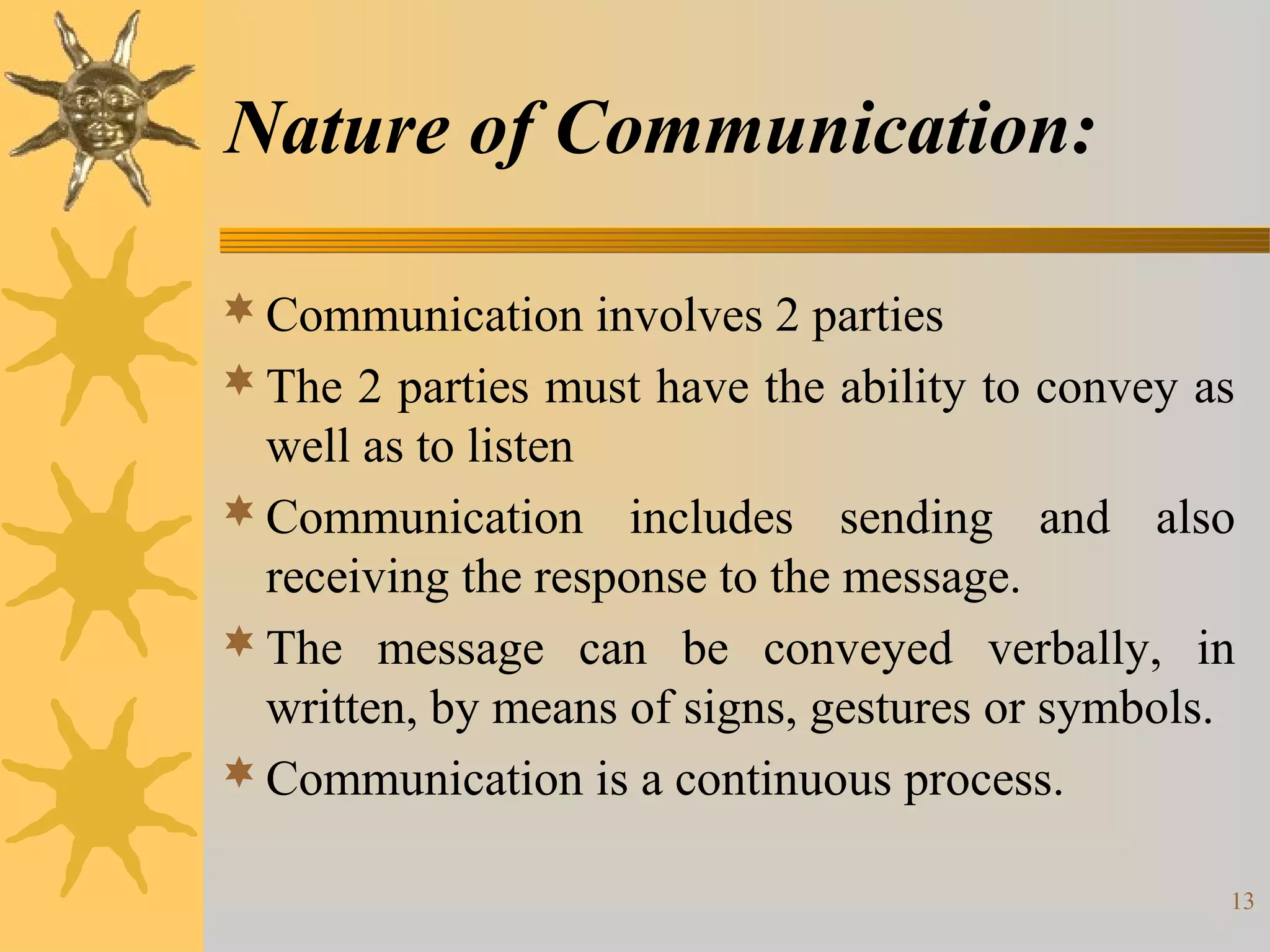Nature of Communication:

 Communication involves 2 parties
 The 2 parties must have the ability to convey as
  well as to listen
 Communication includes sending and also
  receiving the response to the message.
 The message can be conveyed verbally, in
  written, by means of signs, gestures or symbols.
 Communication is a continuous process.

                                                 13
 