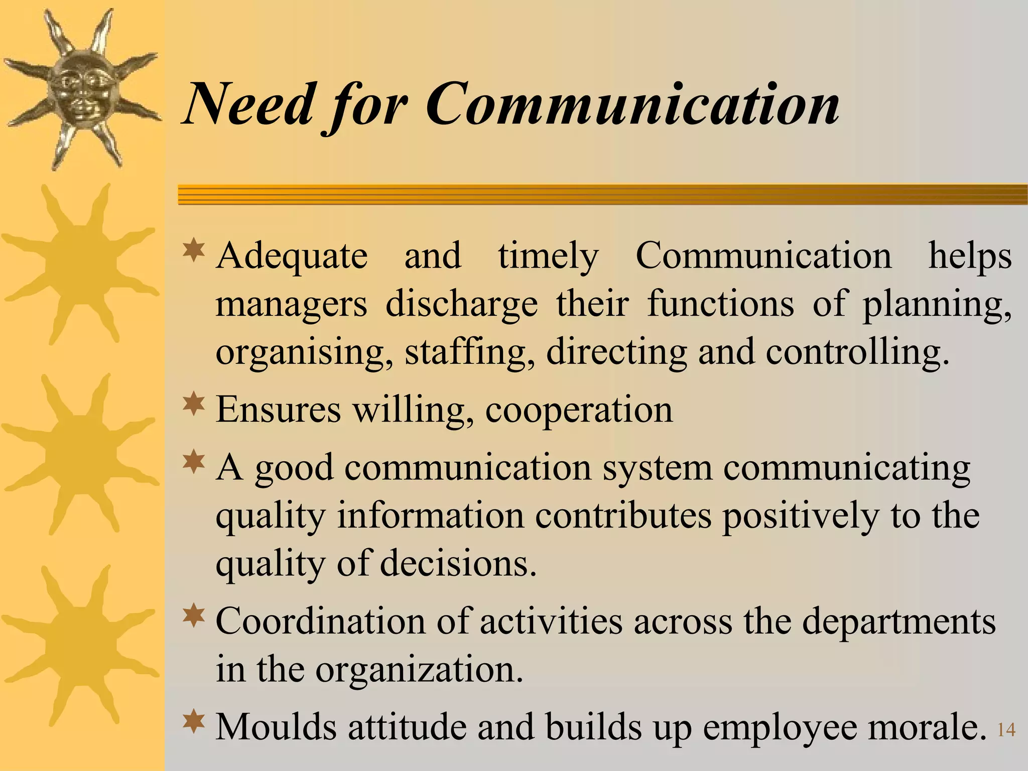Need for Communication

 Adequate and timely Communication helps
  managers discharge their functions of planning,
  organising, staffing, directing and controlling.
 Ensures willing, cooperation
 A good communication system communicating
  quality information contributes positively to the
  quality of decisions.
 Coordination of activities across the departments
  in the organization.
 Moulds attitude and builds up employee morale. 14
 