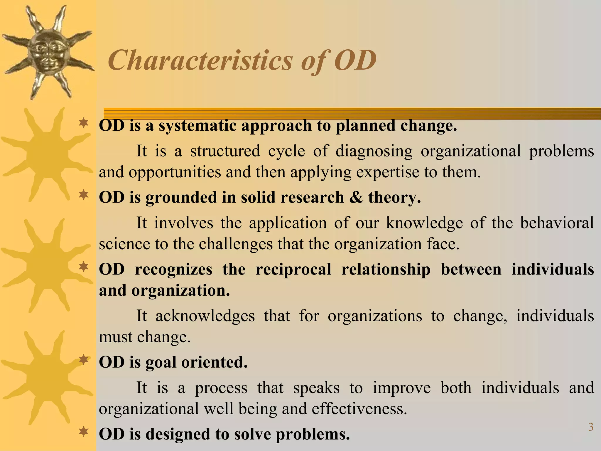 Characteristics of OD
 OD is a systematic approach to planned change.
         It is a structured cycle of diagnosing organizational problems
    and opportunities and then applying expertise to them.
   OD is grounded in solid research & theory.
         It involves the application of our knowledge of the behavioral
    science to the challenges that the organization face.
   OD recognizes the reciprocal relationship between individuals
    and organization.
         It acknowledges that for organizations to change, individuals
    must change.
   OD is goal oriented.
         It is a process that speaks to improve both individuals and
    organizational well being and effectiveness.
                                                                      3
   OD is designed to solve problems.
 