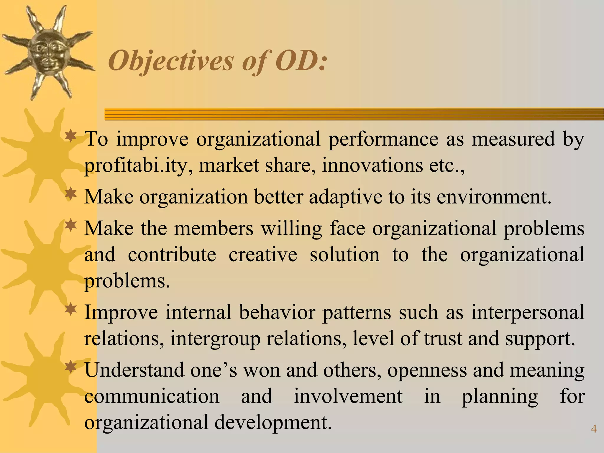 Objectives of OD:

 To improve organizational performance as measured by
  profitabi.ity, market share, innovations etc.,
 Make organization better adaptive to its environment.
 Make the members willing face organizational problems
  and contribute creative solution to the organizational
  problems.
 Improve internal behavior patterns such as interpersonal
  relations, intergroup relations, level of trust and support.
 Understand one’s won and others, openness and meaning
  communication and involvement in planning for
  organizational development.                                  4
 