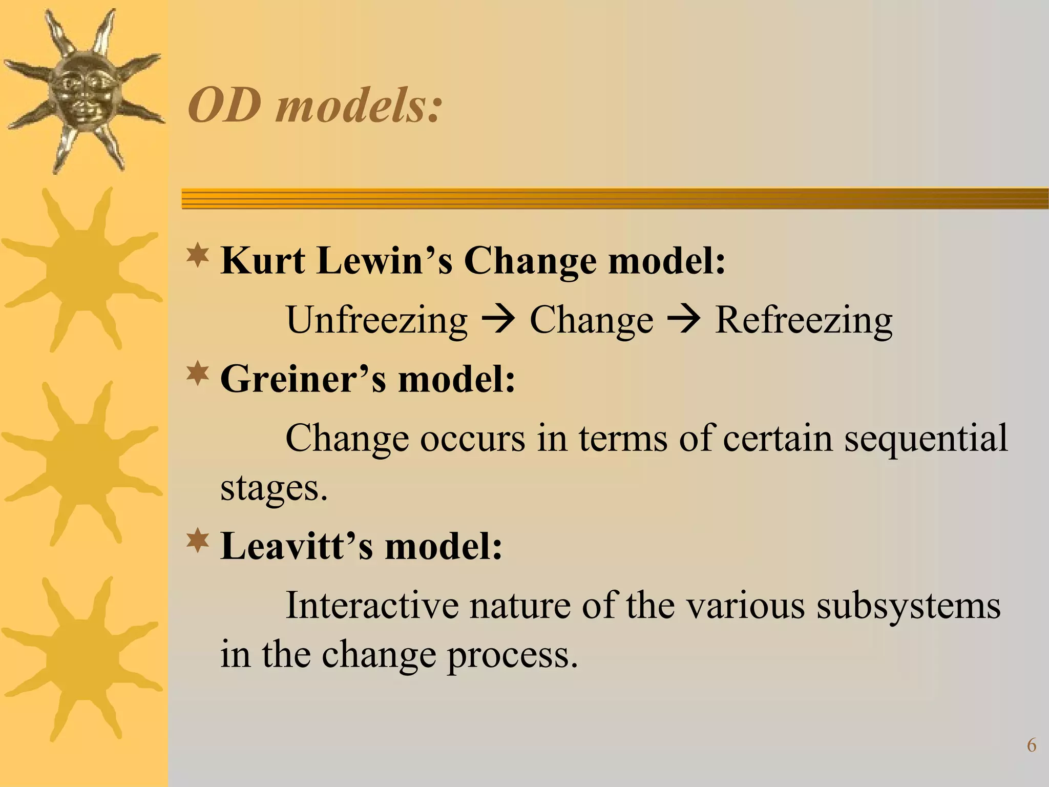 OD models:

 Kurt Lewin’s Change model:
       Unfreezing  Change  Refreezing
 Greiner’s model:
       Change occurs in terms of certain sequential
  stages.
 Leavitt’s model:
       Interactive nature of the various subsystems
  in the change process.

                                                      6
 