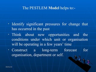 The PESTLEM  Model  helps to:- Identify significant pressures for change that has occurred in the past Think about new opportunities and the conditions under which unit or organisation will be operating in a few years’ time Construct a long-term forecast for organisation, department or self. 