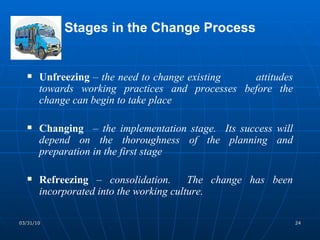 Stages in the Change Process Unfreezing  –  the need to change existing  attitudes towards working practices and processes before the change can begin to take place Changing  –  the implementation stage.  Its success will depend on the thoroughness of the planning and preparation in the first stage Refreezing   –  consolidation.  The change has been incorporated into the working culture. 