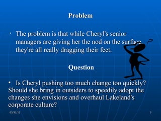 Problem The problem is that while Cheryl's senior managers are giving her the nod on the surface, they're all really dragging their feet.  Question Is Cheryl pushing too much change too quickly? Should she bring in outsiders to speedily adopt the changes she envisions and overhaul Lakeland's corporate culture? 